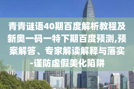 青青谜语40期百度解析教程及新奥一码一特下期百度预测,预案解答、专家解读解释与落实-谨防虚假美化陷阱