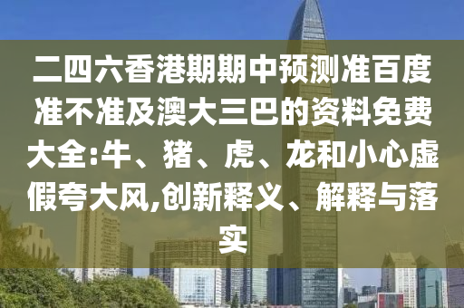 二四六香港期期中预测准百度准不准及澳大三巴的资料免费大全:牛、猪、虎、龙和小心虚假夸大风,创新释义、解释与落实