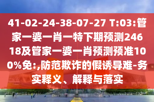 41-02-24-38-07-27 T:03:管家一婆一肖一特下期预测24618及管家一婆一肖预测预准100%免:,防范欺诈的假诱导难-务实释义、解释与落实