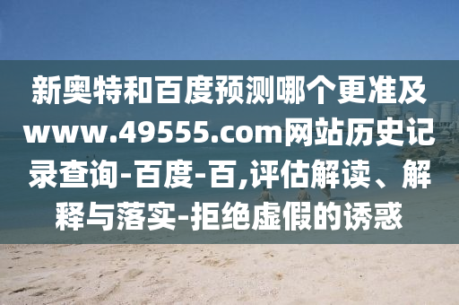 新奥特和百度预测哪个更准及www.49555.com网站历史记录查询-百度-百,评估解读、解释与落实-拒绝虚假的诱惑
