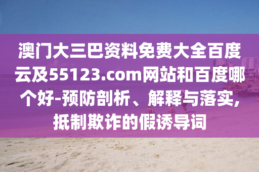 澳门大三巴资料免费大全百度云及55123.com网站和百度哪个好-预防剖析、解释与落实,抵制欺诈的假诱导词