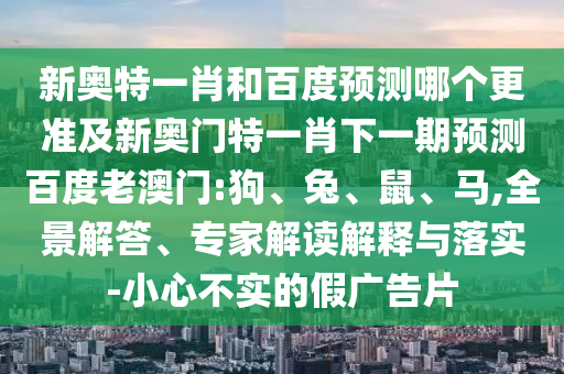 新奥特一肖和百度预测哪个更准及新奥门特一肖下一期预测百度老澳门:狗、兔、鼠、马,全景解答、专家解读解释与落实-小心不实的假广告片