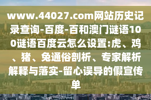 www.44027.com网站历史记录查询-百度-百和澳门谜语100谜语百度云怎么设置:虎、鸡、猪、兔通俗剖析、专家解析解释与落实-留心误导的假宣传单