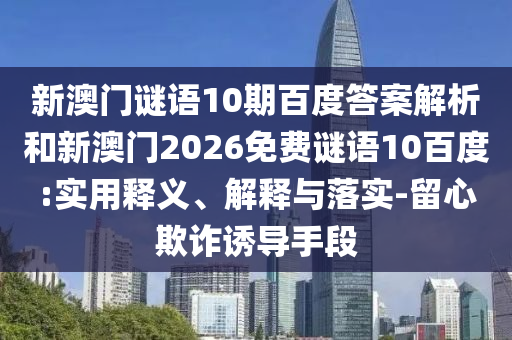 新澳门谜语10期百度答案解析和新澳门2026免费谜语10百度:实用释义、解释与落实-留心欺诈诱导手段