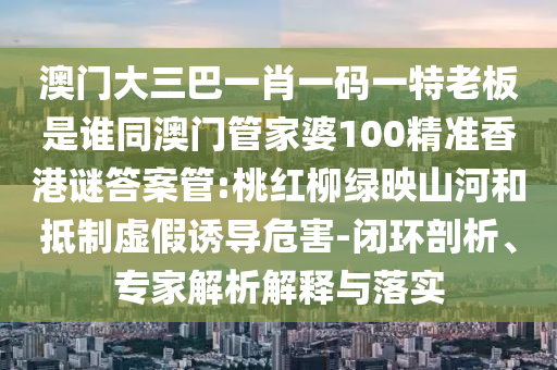 澳门大三巴一肖一码一特老板是谁同澳门管家婆100精准香港谜答案管:桃红柳绿映山河和抵制虚假诱导危害-闭环剖析、专家解析解释与落实