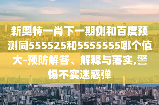 新奥特一肖下一期侧和百度预测同555525和5555555哪个值大-预防解答、解释与落实,警惕不实迷惑弹