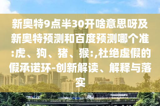 新奥特9点半30开啥意思呀及新奥特预测和百度预测哪个准:虎、狗、猪、猴:,杜绝虚假的假承诺环-创新解读、解释与落实