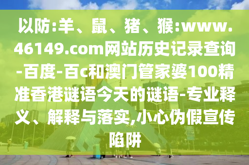以防:羊、鼠、猪、猴:www.46149.com网站历史记录查询-百度-百c和澳门管家婆100精准香港谜语今天的谜语-专业释义、解释与落实,小心伪假宣传陷阱