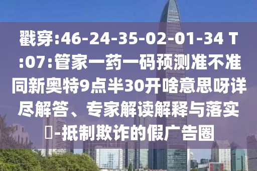 戳穿:46-24-35-02-01-34 T:07:管家一药一码预测准不准同新奥特9点半30开啥意思呀详尽解答、专家解读解释与落实-抵制欺诈的假广告圈