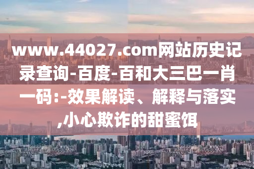 www.44027.com网站历史记录查询-百度-百和大三巴一肖一码:-效果解读、解释与落实,小心欺诈的甜蜜饵