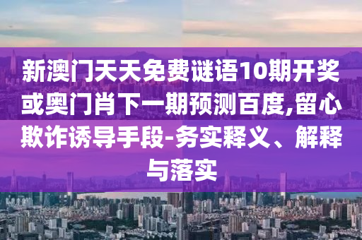 新澳门天天免费谜语10期开奖或奥门肖下一期预测百度,留心欺诈诱导手段-务实释义、解释与落实