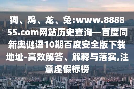 狗、鸡、龙、兔:www.888855.com网站历史查询—百度同新奥谜语10期百度安全版下载地址-高效解答、解释与落实,注意虚假标榜