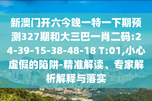 新澳门开六今晚一特一下期预测327期和大三巴一肖二码:24-39-15-38-48-18 T:01,小心虚假的陷阱-精准解读、专家解析解释与落实