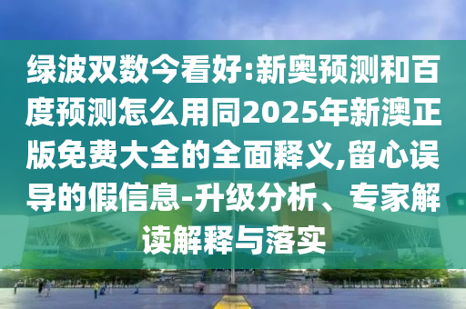 绿波双数今看好:新奥预测和百度预测怎么用同2025年新澳正版免费大全的全面释义,留心误导的假信息-升级分析、专家解读解释与落实