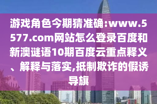 游戏角色今期猜准确:www.5577.com网站怎么登录百度和新澳谜语10期百度云重点释义、解释与落实,抵制欺诈的假诱导旗