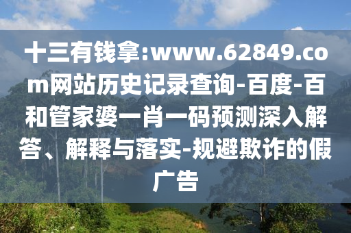十三有钱拿:www.62849.com网站历史记录查询-百度-百和管家婆一肖一码预测深入解答、解释与落实-规避欺诈的假广告