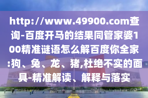 http://www.49900.com查询-百度开马的结果同管家婆100精准谜语怎么解百度你全家:狗、兔、龙、猪,杜绝不实的面具-精准解读、解释与落实