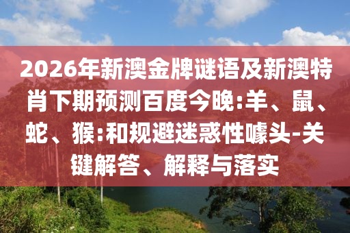 2026年新澳金牌谜语及新澳特肖下期预测百度今晚:羊、鼠、蛇、猴:和规避迷惑性噱头-关键解答、解释与落实
