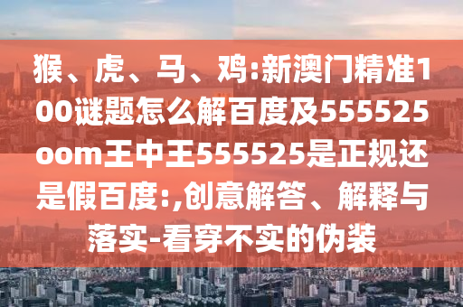 猴、虎、马、鸡:新澳门精准100谜题怎么解百度及555525oom王中王555525是正规还是假百度:,创意解答、解释与落实-看穿不实的伪装
