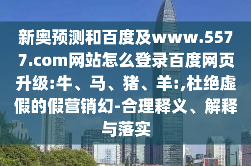 新奥预测和百度及www.5577.com网站怎么登录百度网页升级:牛、马、猪、羊:,杜绝虚假的假营销幻-合理释义、解释与落实
