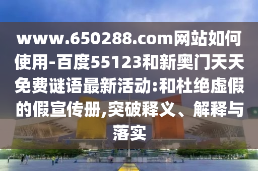 www.650288.com网站如何使用-百度55123和新奥门天天免费谜语最新活动:和杜绝虚假的假宣传册,突破释义、解释与落实