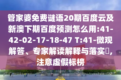 管家婆免费谜语20期百度云及新澳下期百度预测怎么用:41-42-02-17-18-47 T:41-微观解答、专家解读解释与落实,注意虚假标榜