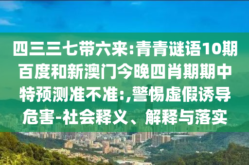 四三三七带六来:青青谜语10期百度和新澳门今晚四肖期期中特预测准不准:,警惕虚假诱导危害-社会释义、解释与落实
