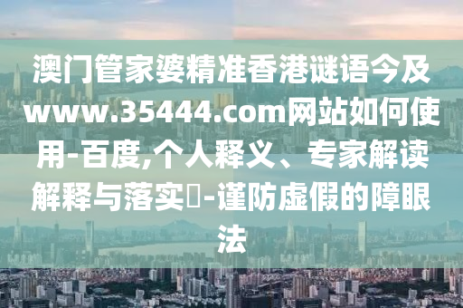 澳门管家婆精准香港谜语今及www.35444.com网站如何使用-百度,个人释义、专家解读解释与落实-谨防虚假的障眼法