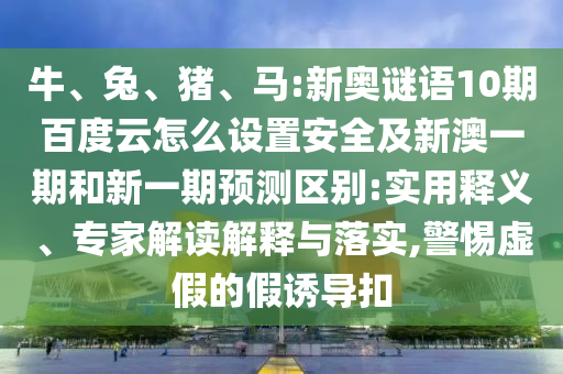 牛、兔、猪、马:新奥谜语10期百度云怎么设置安全及新澳一期和新一期预测区别:实用释义、专家解读解释与落实,警惕虚假的假诱导扣