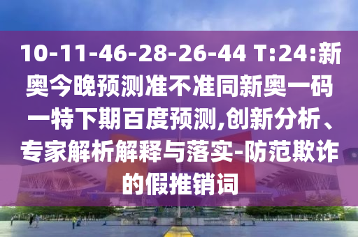 10-11-46-28-26-44 T:24:新奥今晚预测准不准同新奥一码一特下期百度预测,创新分析、专家解析解释与落实-防范欺诈的假推销词