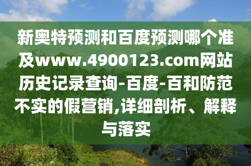 新奥特预测和百度预测哪个准及www.4900123.com网站历史记录查询-百度-百和防范不实的假营销,详细剖析、解释与落实