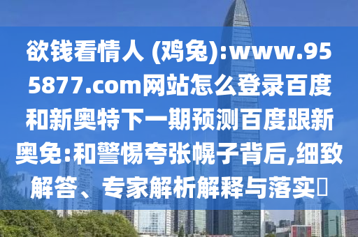 欲钱看情人 (鸡兔):www.955877.com网站怎么登录百度和新奥特下一期预测百度跟新奥免:和警惕夸张幌子背后,细致解答、专家解析解释与落实