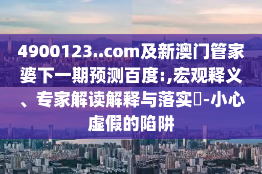 4900123..com及新澳门管家婆下一期预测百度:,宏观释义、专家解读解释与落实-小心虚假的陷阱