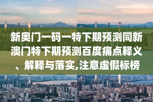 新奥门一码一特下期预测同新澳门特下期预测百度痛点释义、解释与落实,注意虚假标榜