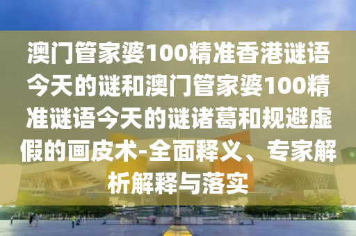 澳门管家婆100精准香港谜语今天的谜和澳门管家婆100精准谜语今天的谜诸葛和规避虚假的画皮术-全面释义、专家解析解释与落实