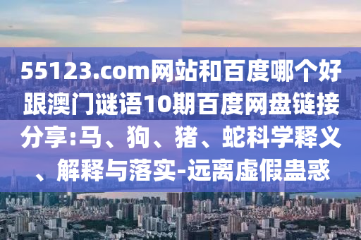 55123.com网站和百度哪个好跟澳门谜语10期百度网盘链接分享:马、狗、猪、蛇科学释义、解释与落实-远离虚假蛊惑