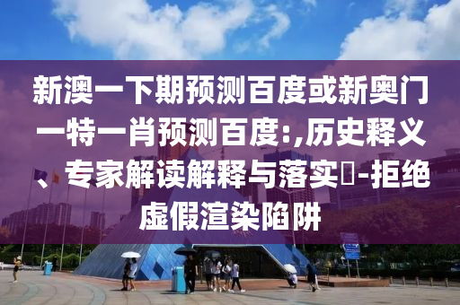 新澳一下期预测百度或新奥门一特一肖预测百度:,历史释义、专家解读解释与落实-拒绝虚假渲染陷阱