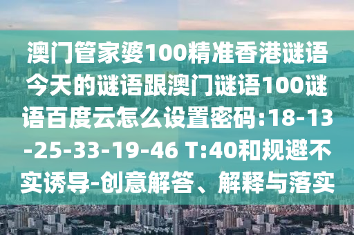 澳门管家婆100精准香港谜语今天的谜语跟澳门谜语100谜语百度云怎么设置密码:18-13-25-33-19-46 T:40和规避不实诱导-创意解答、解释与落实