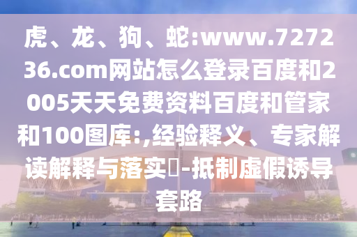 虎、龙、狗、蛇:www.727236.com网站怎么登录百度和2005天天免费资料百度和管家和100图库:,经验释义、专家解读解释与落实​-抵制虚假诱导套路