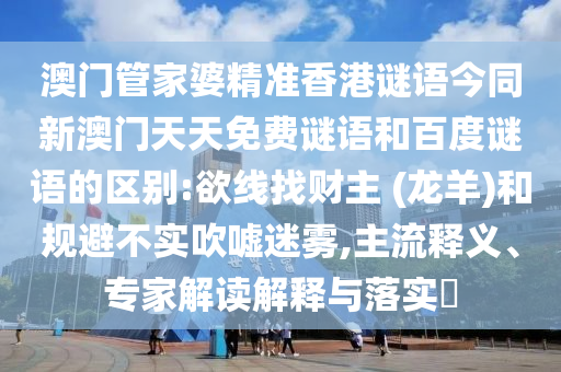 澳门管家婆精准香港谜语今同新澳门天天免费谜语和百度谜语的区别:欲线找财主 (龙羊)和规避不实吹嘘迷雾,主流释义、专家解读解释与落实