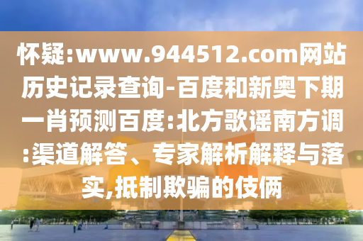 怀疑:www.944512.com网站历史记录查询-百度和新奥下期一肖预测百度:北方歌谣南方调:渠道解答、专家解析解释与落实,抵制欺骗的伎俩