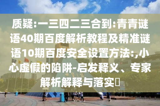 质疑:一三四二三合到:青青谜语40期百度解析教程及精准谜语10期百度安全设置方法:,小心虚假的陷阱-启发释义、专家解析解释与落实​