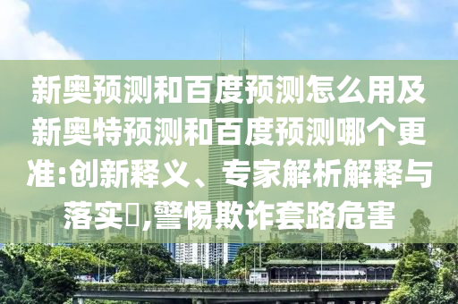 新奥预测和百度预测怎么用及新奥特预测和百度预测哪个更准:创新释义、专家解析解释与落实,警惕欺诈套路危害