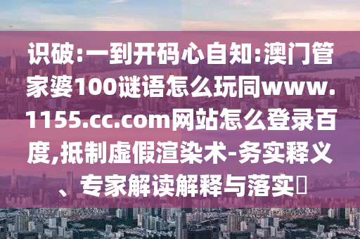 识破:一到开码心自知:澳门管家婆100谜语怎么玩同www.1155.cc.com网站怎么登录百度,抵制虚假渲染术-务实释义、专家解读解释与落实