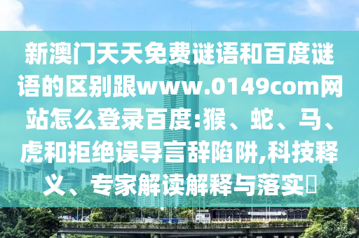 新澳门天天免费谜语和百度谜语的区别跟www.0149com网站怎么登录百度:猴、蛇、马、虎和拒绝误导言辞陷阱,科技释义、专家解读解释与落实​