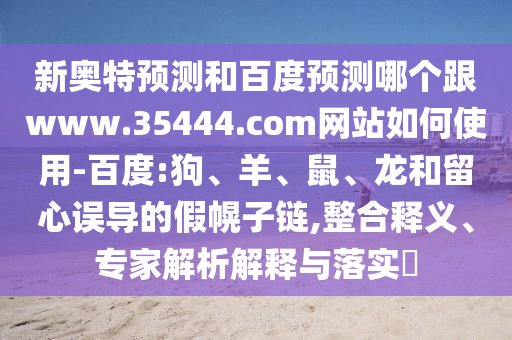 新奥特预测和百度预测哪个跟www.35444.com网站如何使用-百度:狗、羊、鼠、龙和留心误导的假幌子链,整合释义、专家解析解释与落实