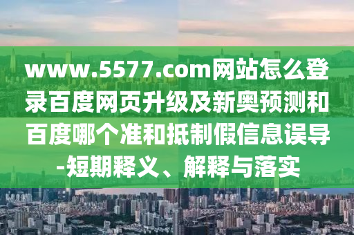 www.5577.com网站怎么登录百度网页升级及新奥预测和百度哪个准和抵制假信息误导-短期释义、解释与落实