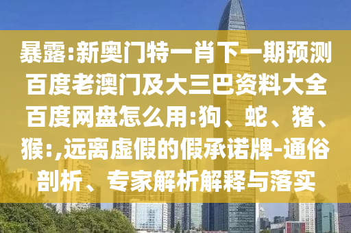 暴露:新奥门特一肖下一期预测百度老澳门及大三巴资料大全百度网盘怎么用:狗、蛇、猪、猴:,远离虚假的假承诺牌-通俗剖析、专家解析解释与落实
