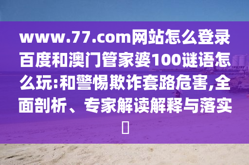 www.77.com网站怎么登录百度和澳门管家婆100谜语怎么玩:和警惕欺诈套路危害,全面剖析、专家解读解释与落实​