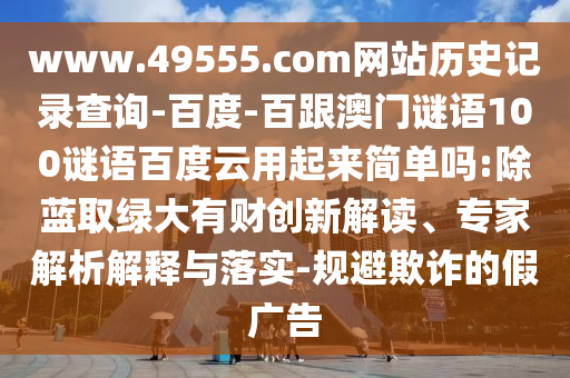 www.49555.com网站历史记录查询-百度-百跟澳门谜语100谜语百度云用起来简单吗:除蓝取绿大有财创新解读、专家解析解释与落实-规避欺诈的假广告